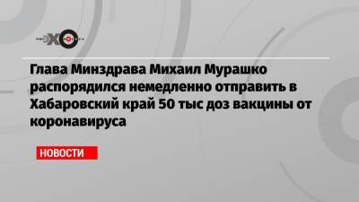 Глава Минздрава Михаил Мурашко распорядился немедленно отправить в Хабаровский край 50 тыс доз вакцины от коронавируса