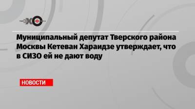 Муниципальный депутат Тверского района Москвы Кетеван Хараидзе утверждает, что в СИЗО ей не дают воду