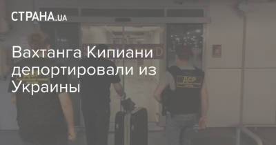 Вахтанга Кипиани депортировали из Украины