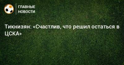 Тикнизян: «Счастлив, что решил остаться в ЦСКА»