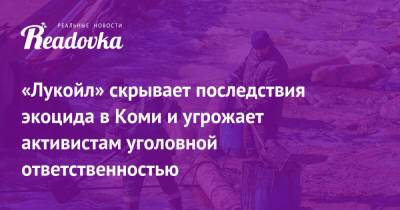 «Лукойл» скрывает последствия экоцида в Коми и угрожает активистам уголовной ответственностью