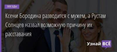 Ксени Бородина разводится с мужем, а Рустам Солнцев назвал возможную причину их расставания