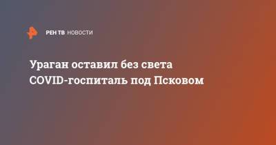 Ураган оставил без света COVID-госпиталь под Псковом