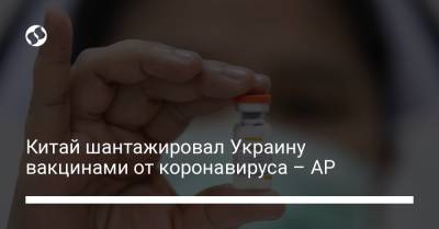 Китай шантажировал Украину вакцинами от коронавируса – AP