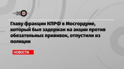 Главу фракции КПРФ в Мосгордуме, который был задержан на акции против обязательных прививок, отпустили из полиции