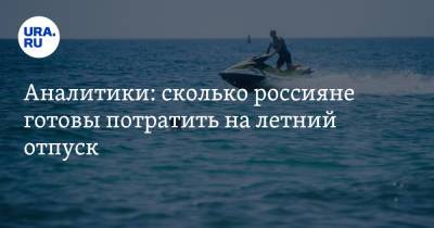 Аналитики: сколько россияне готовы потратить на летний отпуск