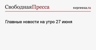 Главные новости на утро 27 июня