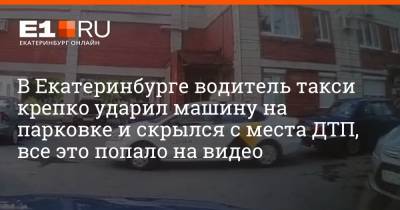 В Екатеринбурге водитель такси крепко ударил машину на парковке и скрылся с места ДТП, все это попало на видео