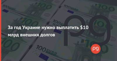 За год Украине нужно выплатить $10 млрд внешних долгов