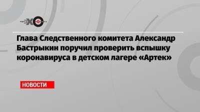 Глава Следственного комитета Александр Бастрыкин поручил проверить вспышку коронавируса в детском лагере «Артек»