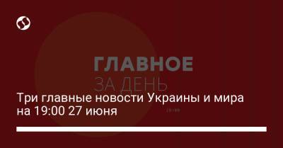 Три главные новости Украины и мира на 19:00 27 июня