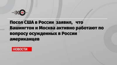 Посол США в России заявил, что Вашингтон и Москва активно работают по вопросу осужденных в России американцев