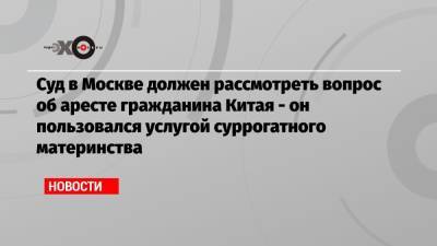 Суд в Москве должен рассмотреть вопрос об аресте гражданина Китая — он пользовался услугой суррогатного материнства