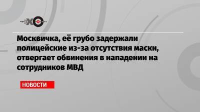 Москвичка, её грубо задержали полицейские из-за отсутствия маски, отвергает обвинения в нападении на сотрудников МВД