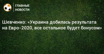 Шевченко: «Украина добилась результата на Евро-2020, все остальное будет бонусом»