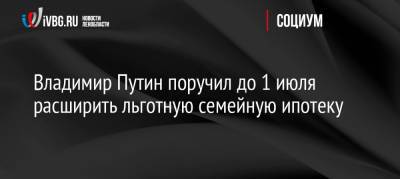 Владимир Путин поручил до 1 июля расширить льготную семейную ипотеку