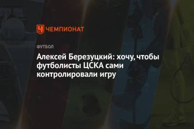 Алексей Березуцкий: хочу, чтобы футболисты ЦСКА сами контролировали игру