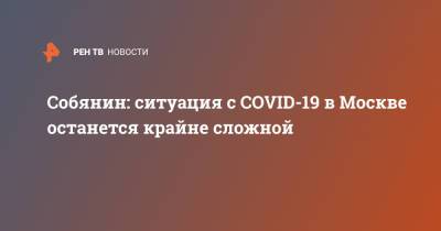 Собянин: ситуация с COVID-19 в Москве останется крайне сложной