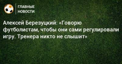 Алексей Березуцкий: «Говорю футболистам, чтобы они сами регулировали игру. Тренера никто не слышит»