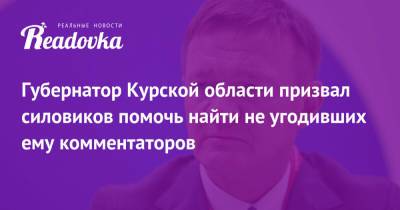 Губернатор Курской области призвал силовиков помочь найти не угодивших ему комментаторов