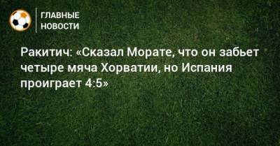Ракитич: «Сказал Морате, что он забьет четыре мяча Хорватии, но Испания проиграет 4:5»