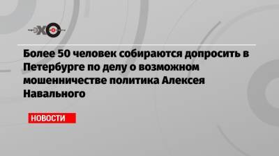 Более 50 человек собираются допросить в Петербурге по делу о возможном мошенничестве политика Алексея Навального