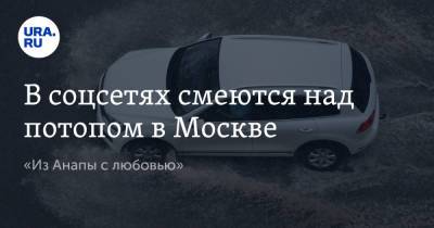В соцсетях смеются над потопом в Москве. «Из Анапы с любовью»