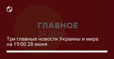 Три главные новости Украины и мира на 19:00 28 июня