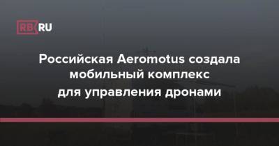 Российская Aeromotus создала мобильный комплекс для управления дронами