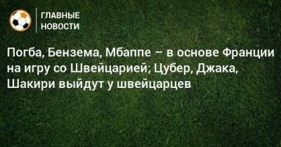 Погба, Бензема, Мбаппе – в основе Франции на игру со Швейцарией; Цубер, Джака, Шакири выйдут у швейцарцев