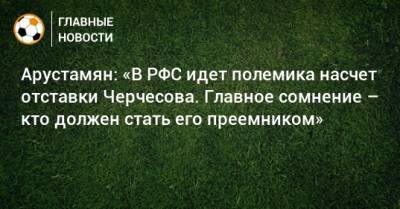 Арустамян: «В РФС идет полемика насчет отставки Черчесова. Главное сомнение – кто должен стать его преемником»
