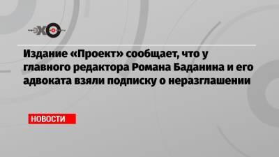 Издание «Проект» сообщает, что у главного редактора Романа Баданина и его адвоката взяли подписку о неразглашении