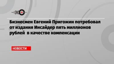 Бизнесмен Евгений Пригожин потребовал от издания Инсайдер пять миллионов рублей в качестве компенсации