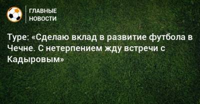 Туре: «Сделаю вклад в развитие футбола в Чечне. С нетерпением жду встречи с Кадыровым»