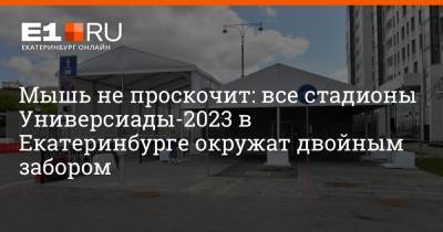Мышь не проскочит: все стадионы Универсиады-2023 в Екатеринбурге окружат двойным забором