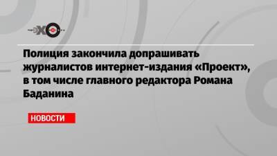 Полиция закончила допрашивать журналистов интернет-издания «Проект», в том числе главного редактора Романа Баданина