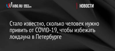Стало известно, сколько человек нужно привить от COVID-19, чтобы избежать локдауна в Петербурге