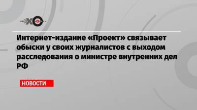 Интернет-издание «Проект» связывает обыски у своих журналистов с выходом расследования о министре внутренних дел РФ