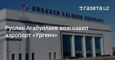 Руслан Агабуллаев возглавил аэропорт «Ургенч»