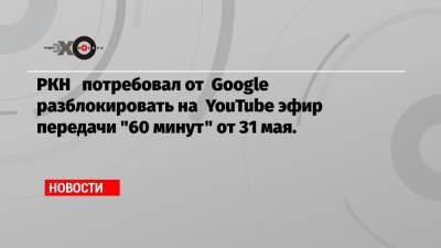 РКН потребовал от Google разблокировать на YouTube эфир передачи «60 минут» от 31 мая.