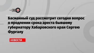 Басманный суд рассмотрит сегодня вопрос о продлении срока ареста бывшему губернатору Хабаровского края Сергею Фургалу