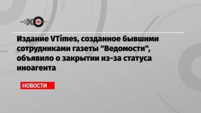 Издание VTimes, созданное бывшими сотрудниками газеты «Ведомости», объявило о закрытии из-за статуса иноагента
