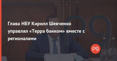 Глава НБУ Кирилл Шевченко управлял «Терра банком» вместе с регионалами