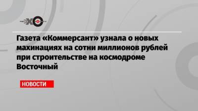 Газета «Коммерсант» узнала о новых махинациях на сотни миллионов рублей при строительстве на космодроме Восточный
