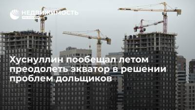 Хуснуллин пообещал летом преодолеть экватор в решении проблем дольщиков