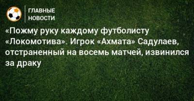 «Пожму руку каждому футболисту «Локомотива». Игрок «Ахмата» Садулаев, отстраненный на восемь матчей, извинился за драку