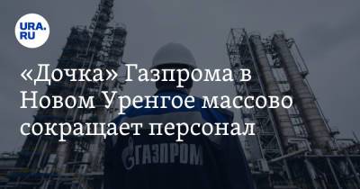 «Дочка» Газпрома в Новом Уренгое массово сокращает персонал
