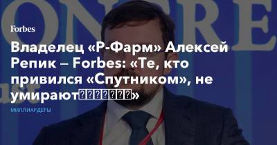 Владелец «Р-Фарм» Алексей Репик — Forbes: «Те, кто привился «Спутником», не умирают​​​​​​​»