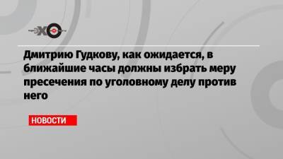 Дмитрию Гудкову, как ожидается, в ближайшие часы должны избрать меру пресечения по уголовному делу против него
