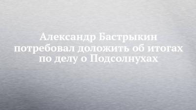 Александр Бастрыкин потребовал доложить об итогах по делу о Подсолнухах